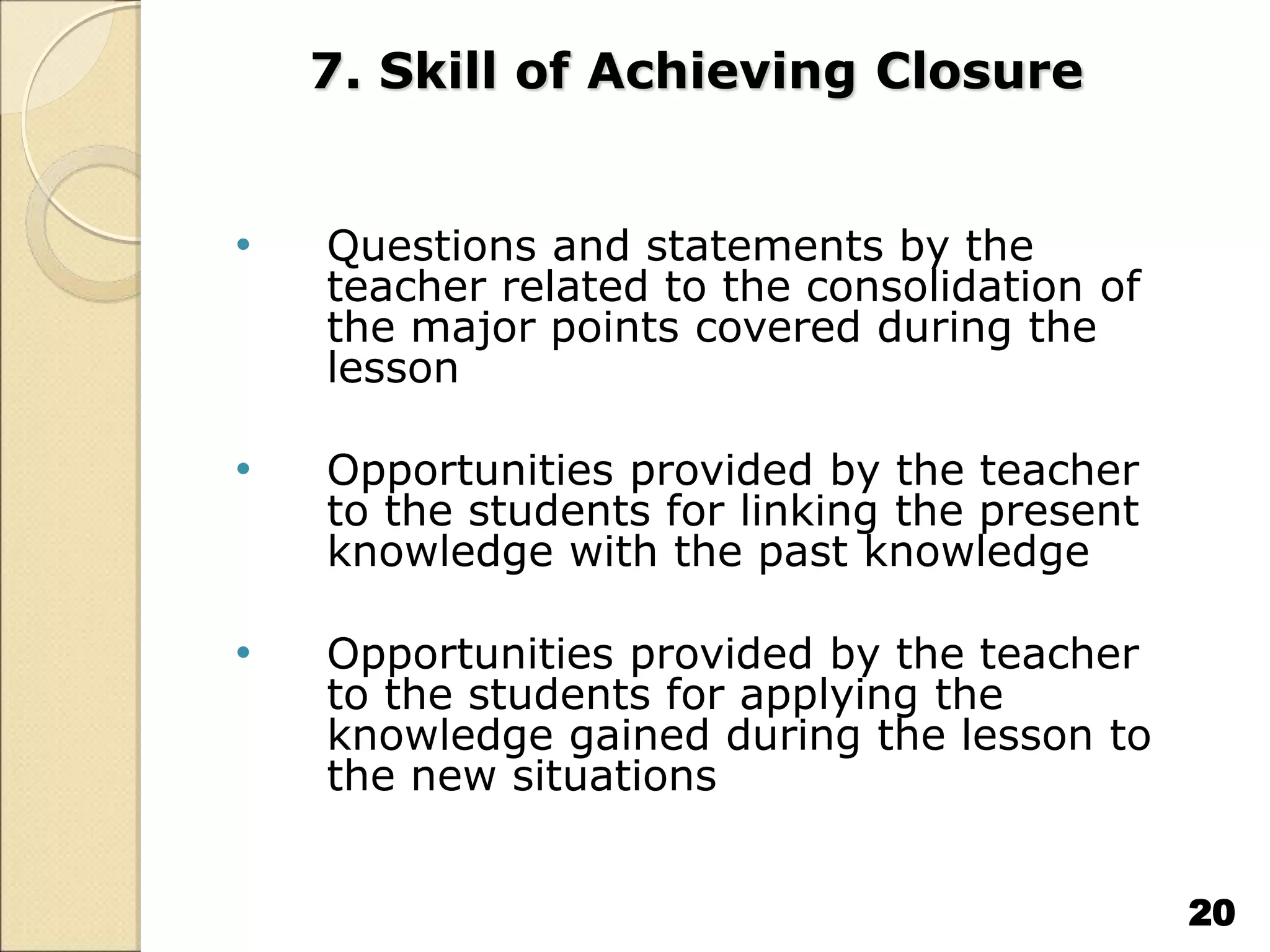 7. Skill of Achieving Closure
• Questions and statements by the
teacher related to the consolidation of
the major points covered during the
lesson
• Opportunities provided by the teacher
to the students for linking the present
knowledge with the past knowledge
• Opportunities provided by the teacher
to the students for applying the
knowledge gained during the lesson to
the new situations
20
 