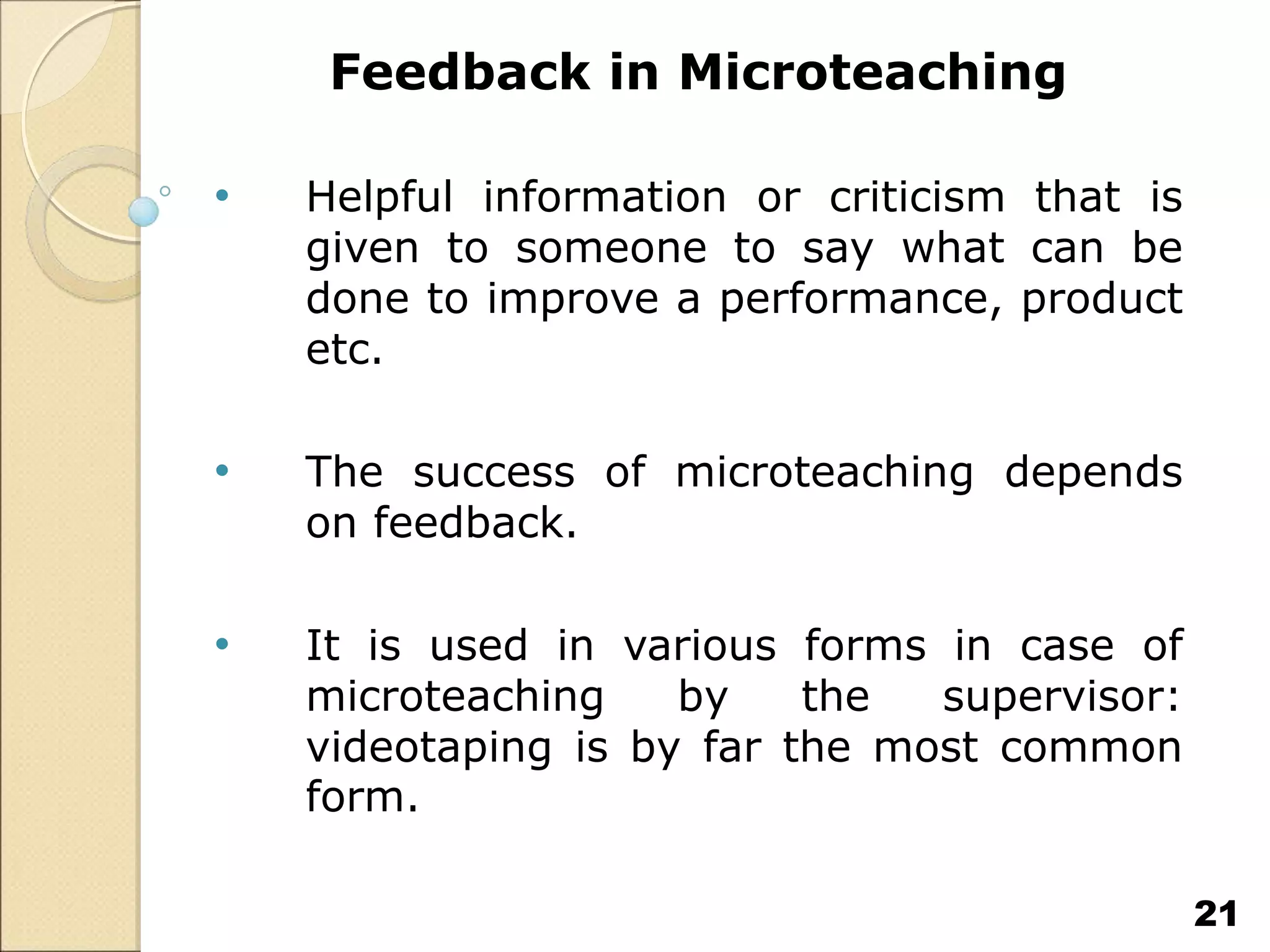 Feedback in Microteaching
• Helpful information or criticism that is
given to someone to say what can be
done to improve a performance, product
etc.
• The success of microteaching depends
on feedback.
• It is used in various forms in case of
microteaching by the supervisor:
videotaping is by far the most common
form.
21
 