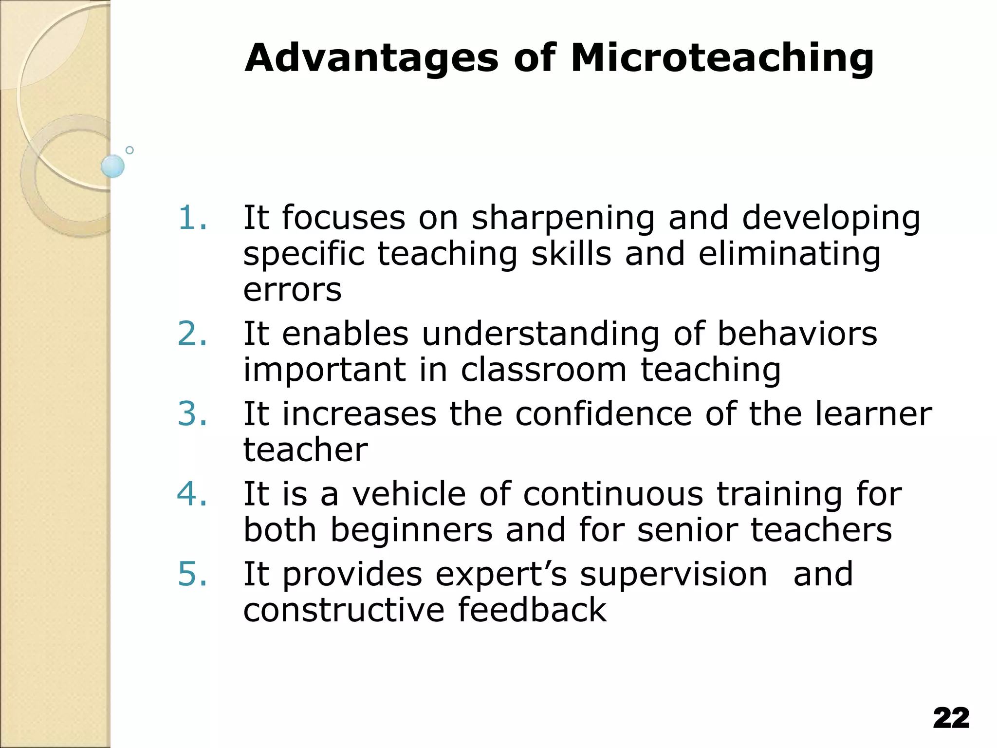Advantages of Microteaching
1. It focuses on sharpening and developing
specific teaching skills and eliminating
errors
2. It enables understanding of behaviors
important in classroom teaching
3. It increases the confidence of the learner
teacher
4. It is a vehicle of continuous training for
both beginners and for senior teachers
5. It provides expert’s supervision and
constructive feedback
22
 
