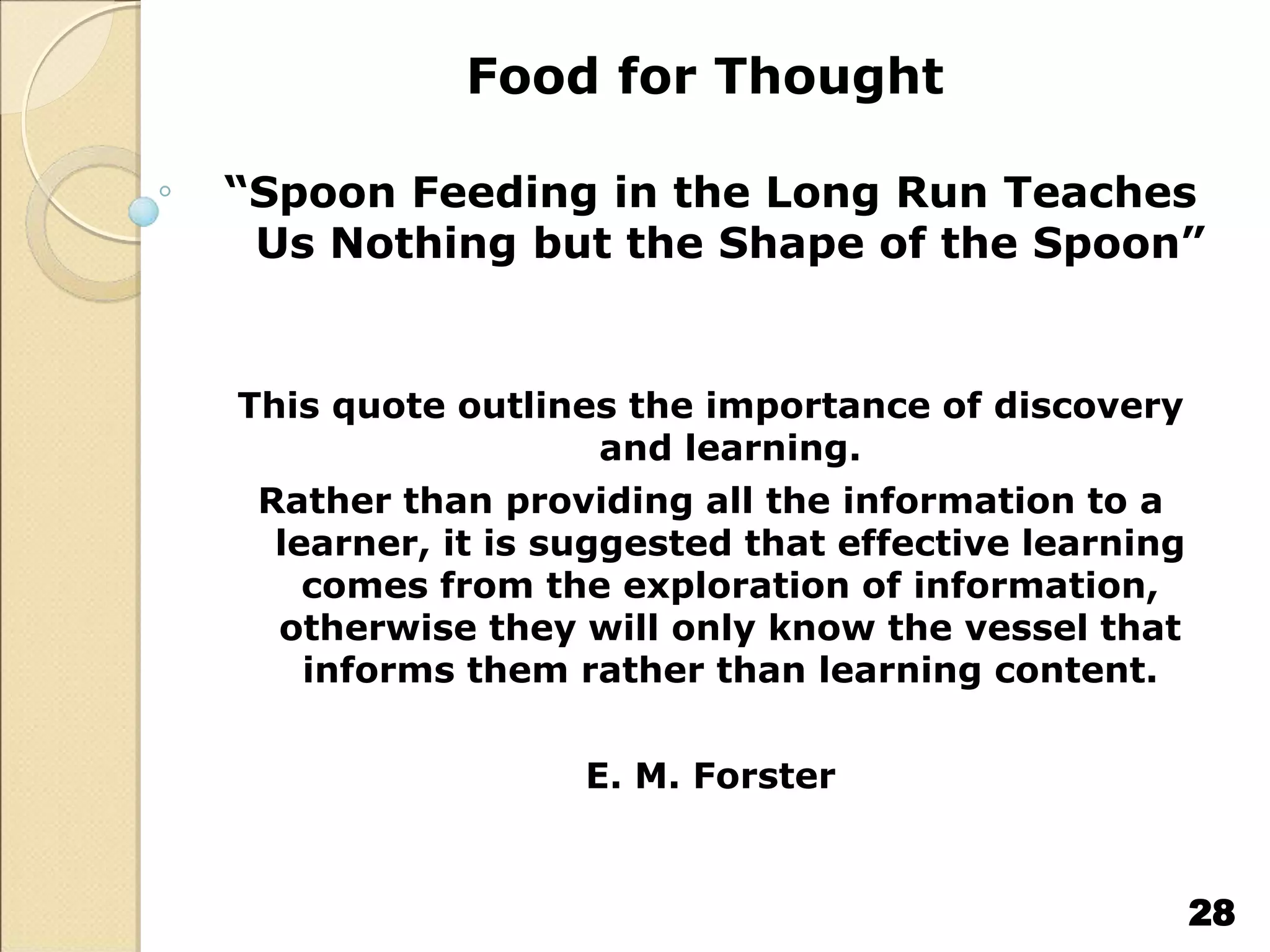 Food for Thought
“Spoon Feeding in the Long Run Teaches
Us Nothing but the Shape of the Spoon”
This quote outlines the importance of discovery
and learning.
Rather than providing all the information to a
learner, it is suggested that effective learning
comes from the exploration of information,
otherwise they will only know the vessel that
informs them rather than learning content.
E. M. Forster
28
 