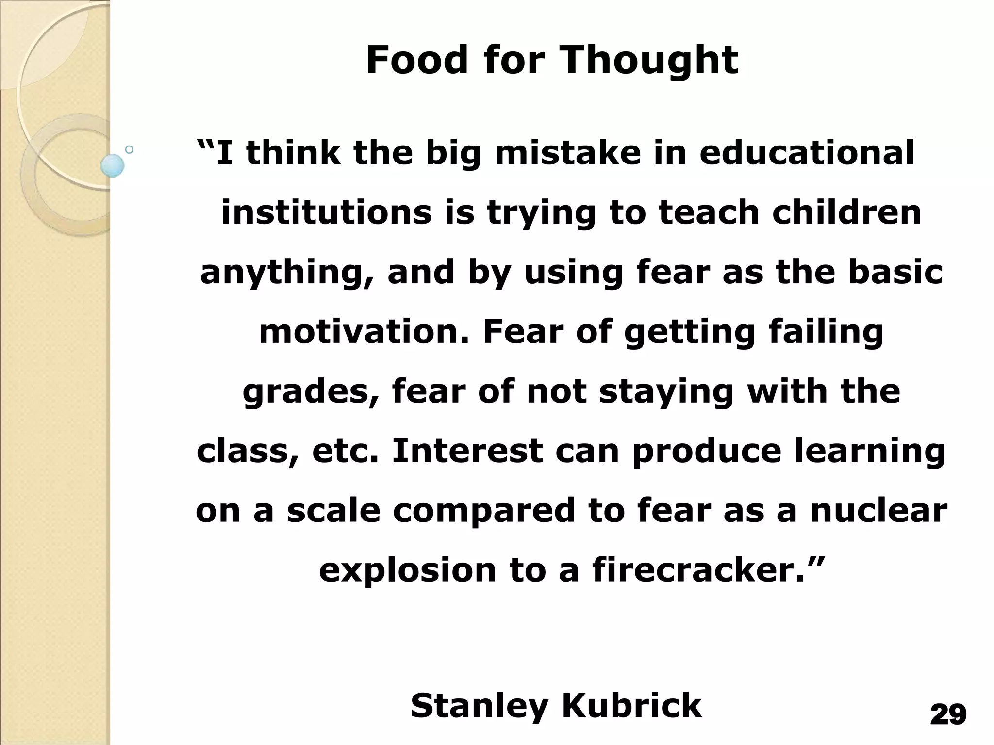 Food for Thought
“I think the big mistake in educational
institutions is trying to teach children
anything, and by using fear as the basic
motivation. Fear of getting failing
grades, fear of not staying with the
class, etc. Interest can produce learning
on a scale compared to fear as a nuclear
explosion to a firecracker.”
Stanley Kubrick 29
 
