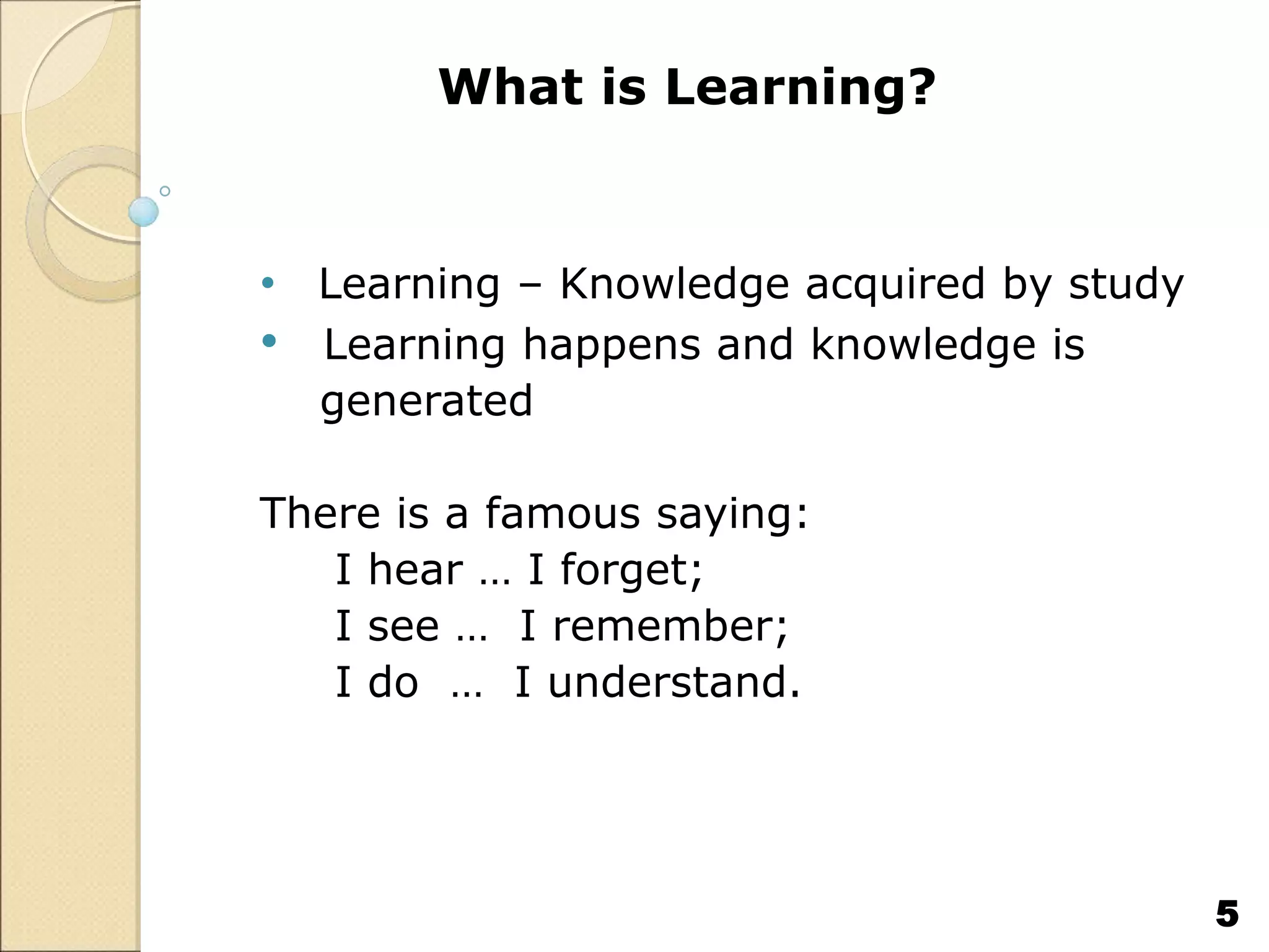 What is Learning?
• Learning – Knowledge acquired by study
• Learning happens and knowledge is
generated
There is a famous saying:
I hear … I forget;
I see … I remember;
I do … I understand.
5
 