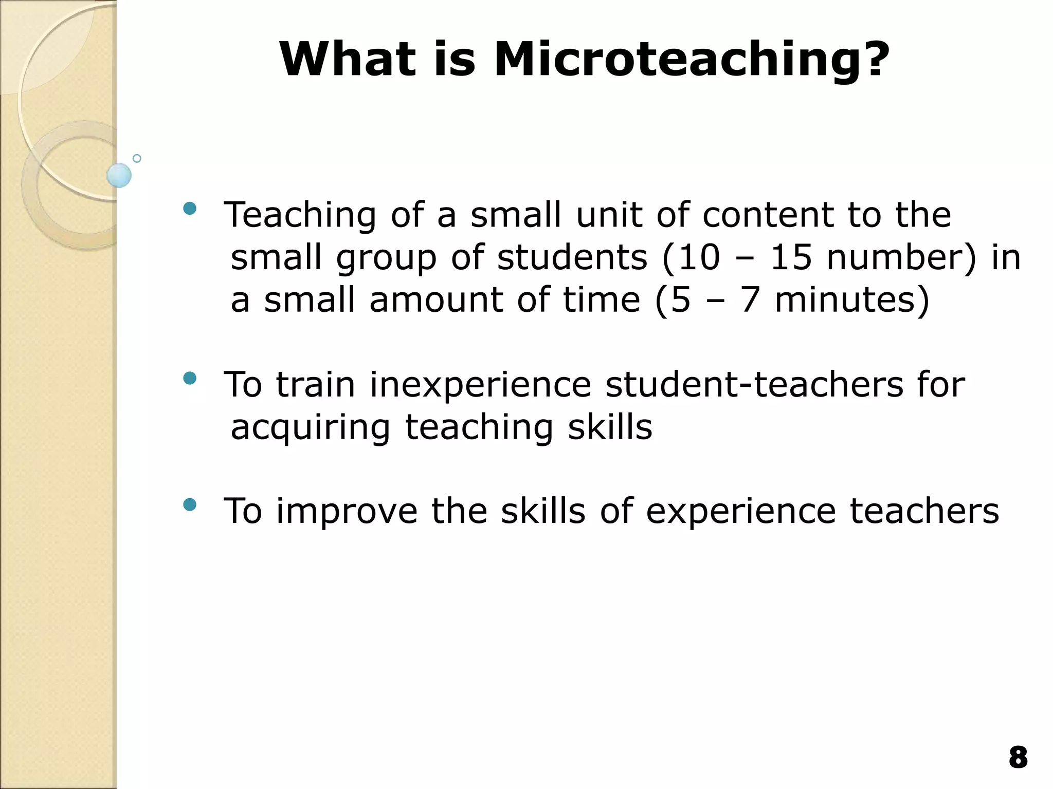 What is Microteaching?
• Teaching of a small unit of content to the
small group of students (10 – 15 number) in
a small amount of time (5 – 7 minutes)
• To train inexperience student-teachers for
acquiring teaching skills
• To improve the skills of experience teachers
8
 