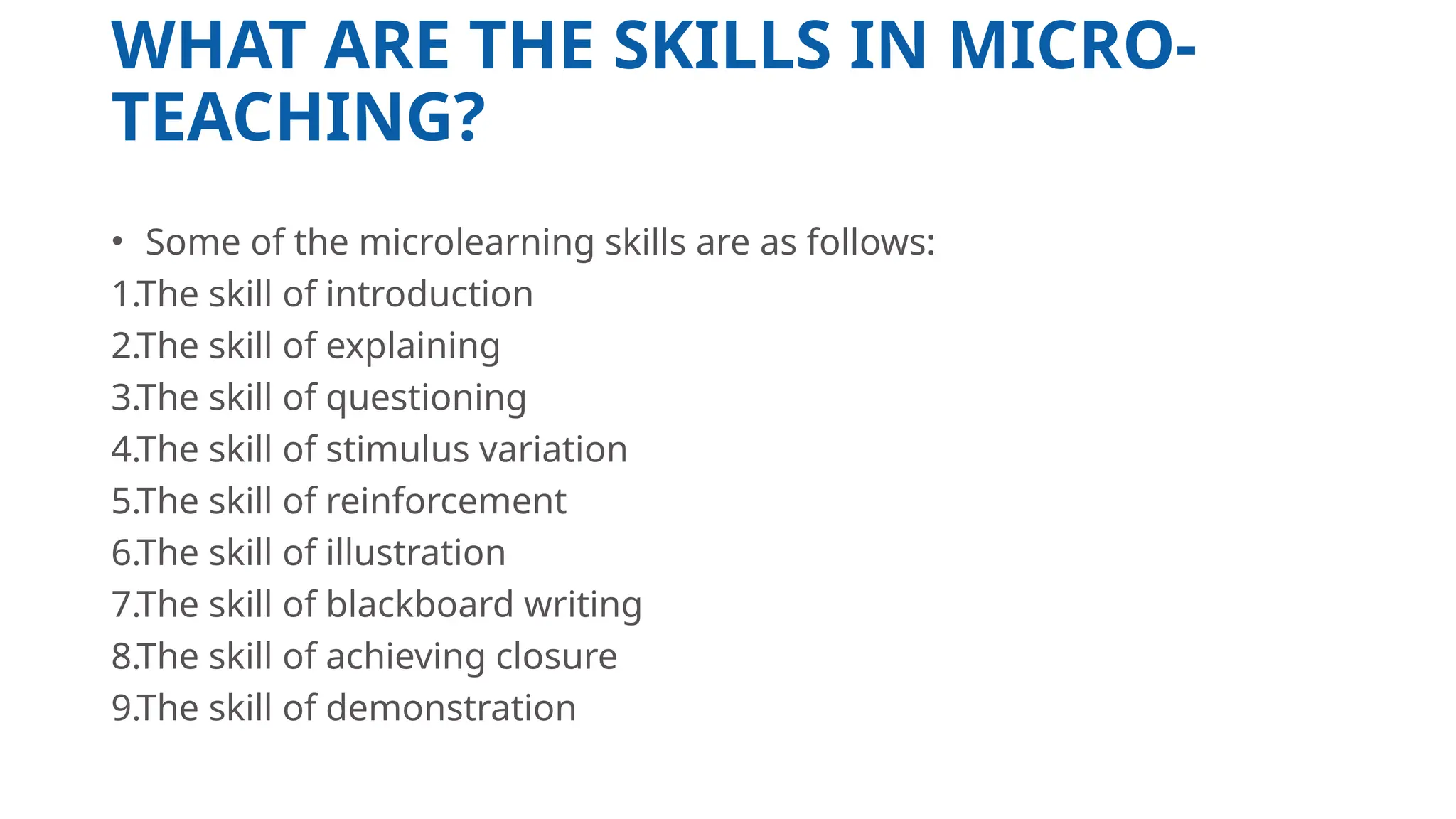 WHAT ARE THE SKILLS IN MICRO-
TEACHING?
• Some of the microlearning skills are as follows:
1.The skill of introduction
2.The skill of explaining
3.The skill of questioning
4.The skill of stimulus variation
5.The skill of reinforcement
6.The skill of illustration
7.The skill of blackboard writing
8.The skill of achieving closure
9.The skill of demonstration
 
