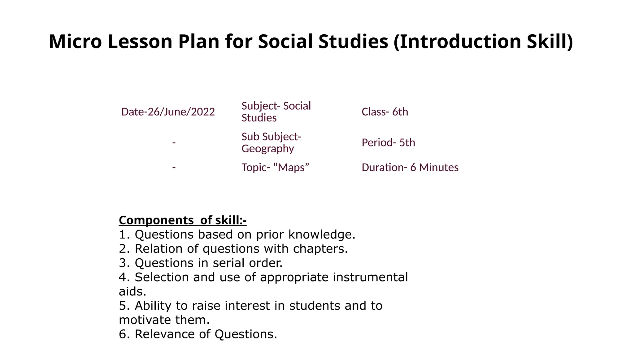 Micro Lesson Plan for Social Studies (Introduction Skill)
Date-26/June/2022 Subject- Social
Studies
Class- 6th
-
Sub Subject-
Geography
Period- 5th
- Topic- “Maps” Duration- 6 Minutes
Components of skill:-
1. Questions based on prior knowledge.
2. Relation of questions with chapters.
3. Questions in serial order.
4. Selection and use of appropriate instrumental
aids.
5. Ability to raise interest in students and to
motivate them.
6. Relevance of Questions.
 