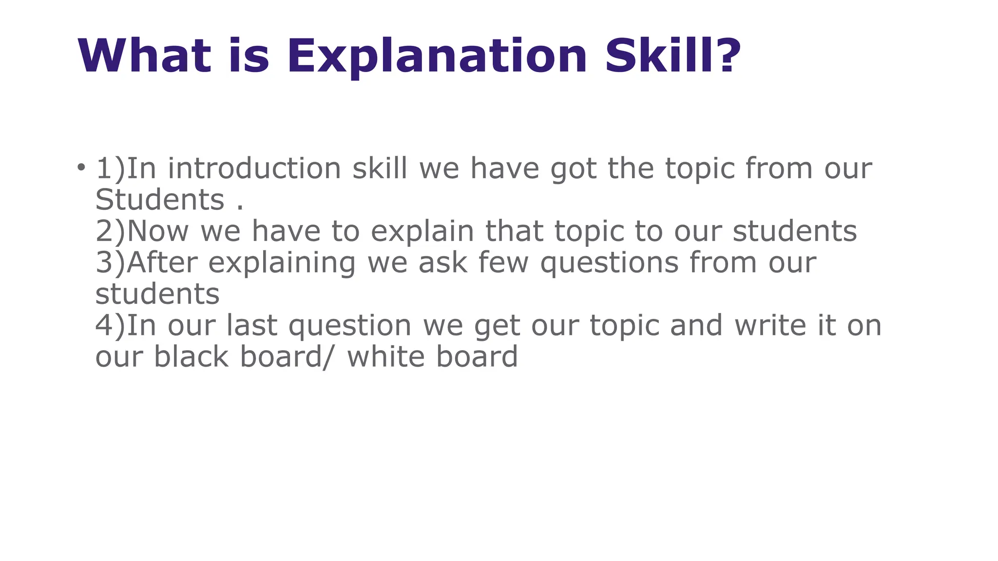 What is Explanation Skill?
• 1)In introduction skill we have got the topic from our
Students .
2)Now we have to explain that topic to our students
3)After explaining we ask few questions from our
students
4)In our last question we get our topic and write it on
our black board/ white board
 