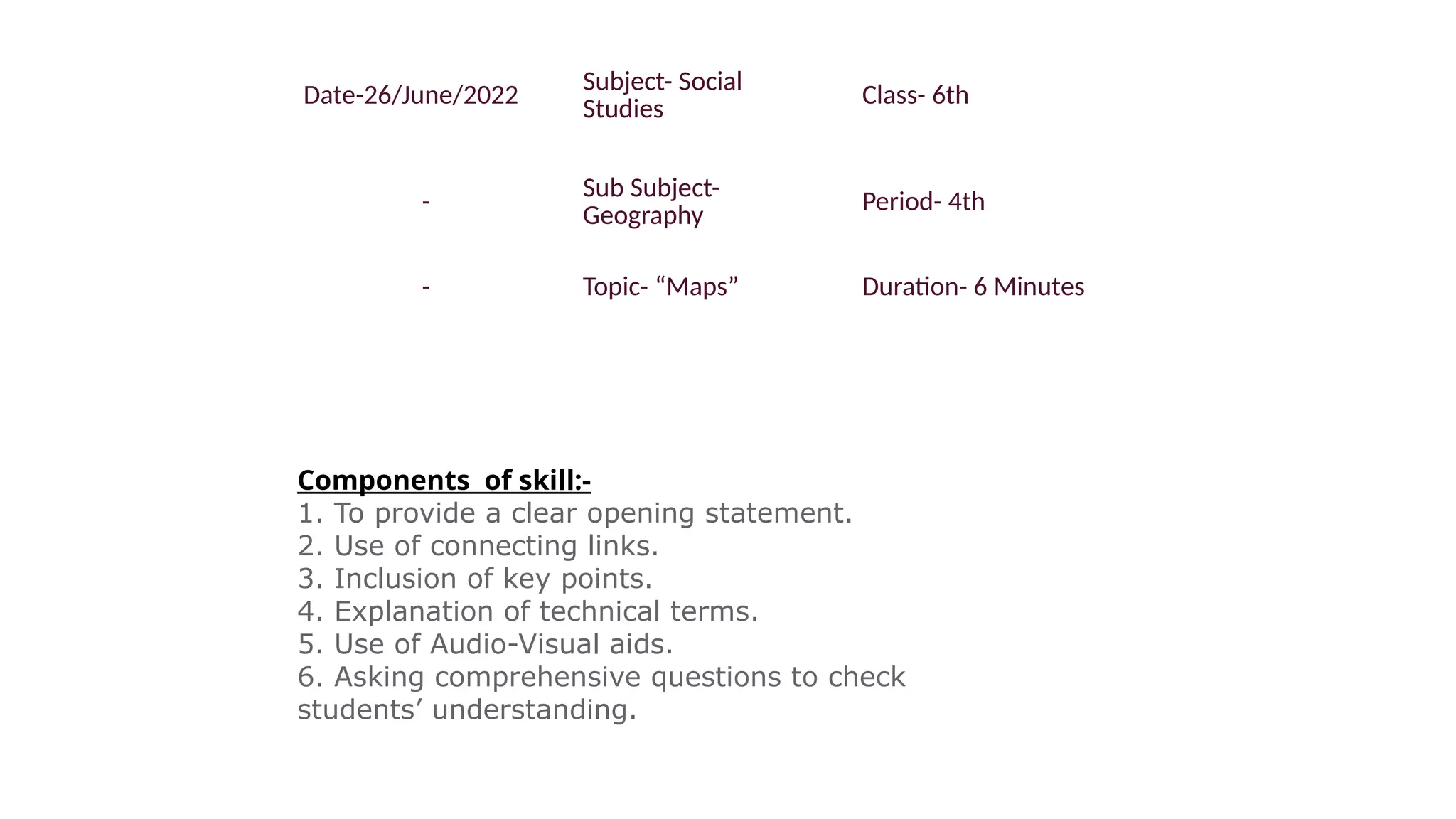 Date-26/June/2022 Subject- Social
Studies
Class- 6th
-
Sub Subject-
Geography
Period- 4th
- Topic- “Maps” Duration- 6 Minutes
Components of skill:-
1. To provide a clear opening statement.
2. Use of connecting links.
3. Inclusion of key points.
4. Explanation of technical terms.
5. Use of Audio-Visual aids.
6. Asking comprehensive questions to check
students’ understanding.
 
