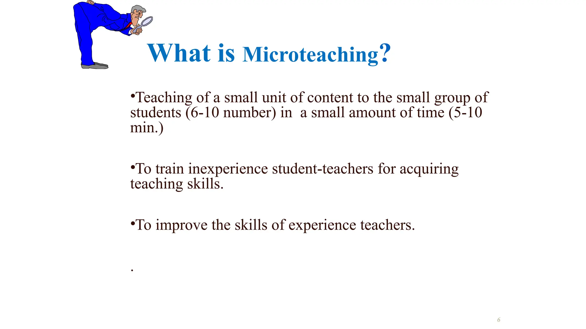 What is Microteaching?
•Teaching of a small unit of content to the small group of
students (6-10 number) in a small amount of time (5-10
min.)
•To train inexperience student-teachers for acquiring
teaching skills.
•To improve the skills of experience teachers.
.
6
 