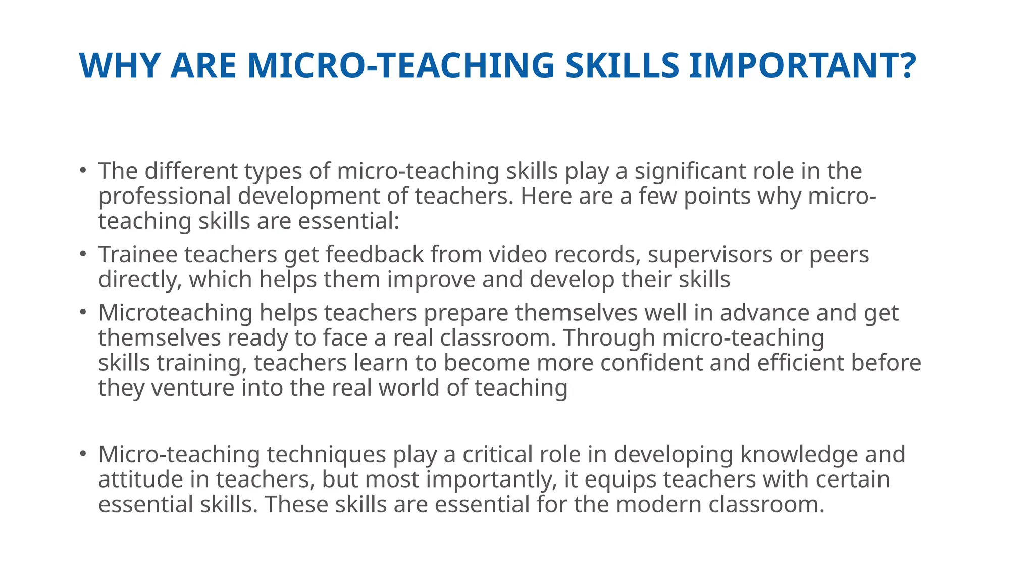 WHY ARE MICRO-TEACHING SKILLS IMPORTANT?
• The different types of micro-teaching skills play a significant role in the
professional development of teachers. Here are a few points why micro-
teaching skills are essential:
• Trainee teachers get feedback from video records, supervisors or peers
directly, which helps them improve and develop their skills
• Microteaching helps teachers prepare themselves well in advance and get
themselves ready to face a real classroom. Through micro-teaching
skills training, teachers learn to become more confident and efficient before
they venture into the real world of teaching
• Micro-teaching techniques play a critical role in developing knowledge and
attitude in teachers, but most importantly, it equips teachers with certain
essential skills. These skills are essential for the modern classroom.
 