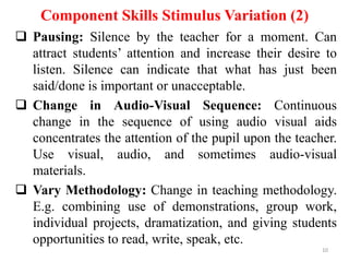 Component Skills Stimulus Variation (2)
 Pausing: Silence by the teacher for a moment. Can
attract students’ attention and increase their desire to
listen. Silence can indicate that what has just been
said/done is important or unacceptable.
 Change in Audio-Visual Sequence: Continuous
change in the sequence of using audio visual aids
concentrates the attention of the pupil upon the teacher.
Use visual, audio, and sometimes audio-visual
materials.
 Vary Methodology: Change in teaching methodology.
E.g. combining use of demonstrations, group work,
individual projects, dramatization, and giving students
opportunities to read, write, speak, etc.
10

 