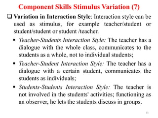 Component Skills Stimulus Variation (7)
 Variation in Interaction Style: Interaction style can be
used as stimulus, for example teacher/student or
student/student or student /teacher.
 Teacher-Students Interaction Style: The teacher has a
dialogue with the whole class, communicates to the
students as a whole, not to individual students;
 Teacher-Student Interaction Style: The teacher has a
dialogue with a certain student, communicates the
students as individuals;
 Students-Students Interaction Style: The teacher is
not involved in the students' activities; functioning as
an observer, he lets the students discuss in groups.
15

 