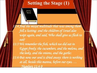 Setting the Stage (1)

11:4 And the mixed multitude that was among them
fell a lusting: and the children of Israel also
wept again, and said, Who shall give us flesh to
eat?
11:5 We remember the fish, which we did eat in
Egypt freely; the cucumbers, and the melons, and
the leeks, and the onions, and the garlic:
11:6 But now our soul is dried away: there is nothing
at all, beside this manna, before our eyes. …
Numbers 11:4-9

 