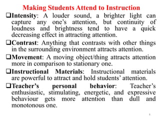 Making Students Attend to Instruction
Intensity: A louder sound, a brighter light can
capture any one’s attention, but continuity of
loudness and brightness tend to have a quick
decreasing effect in attracting attention.
Contrast: Anything that contrasts with other things
in the surrounding environment attracts attention.
Movement: A moving object/thing attracts attention
more in comparison to stationary one.
Instructional Materials: Instructional materials
are powerful to attract and hold students’ attention.
Teacher’s
personal
behavior:
Teacher’s
enthusiastic, stimulating, energetic, and expressive
behaviour gets more attention than dull and
monotonous one.
8

 