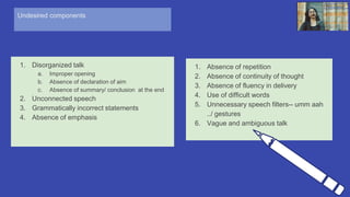 Undesired components
1. Disorganized talk
a. Improper opening
b. Absence of declaration of aim
c. Absence of summary/ conclusion at the end
2. Unconnected speech
3. Grammatically incorrect statements
4. Absence of emphasis
14
1. Absence of repetition
2. Absence of continuity of thought
3. Absence of fluency in delivery
4. Use of difficult words
5. Unnecessary speech filters-- umm aah
../ gestures
6. Vague and ambiguous talk
 
