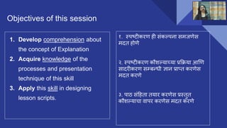 Objectives of this session
1. Develop comprehension about
the concept of Explanation
2. Acquire knowledge of the
processes and presentation
technique of this skill
3. Apply this skill in designing
lesson scripts.
१. स्पष्टीकरण ही संकल्पना समजणेस
मदत होणे
२. स्पष्टीकरण कौशल्याच्या प्रक्रिया आणण
सादरीकरण सम्बन्धी ज्ञान प्राप्त करणेस
मदत करणे
३. पाठ संहहता तयार करणेस प्रस्तुत
कौशल्याचा वापर करणेस मदत करणे
 