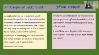 Philosophical background: तात्त्ववक पार्शववभूमी
An explanation is a set of statements usually
constructed to describe a set of facts which clarifies
the causes, context, and consequences of those
facts. This description may establish rules or laws,
and may clarify the existing rules or laws in relation
to any objects, or phenomena examined
Explanation, in philosophy, is a set of statements
that makes intelligible the existence or occurrence
of an object, event, or state of affairs
Reference: Wikipedia
स्पष्टीकरण अनेक ववधानांचेअसे एक संचआहे जयांच्या
माध्यमातूनआपण वस्तुस्स्ितीदशशक बाबीींचे कारणे संदभव
आणण पररणाम तसेच भववष्यावधवकअंदाज करू शकतो,
वणवन करूशकतो.
हे वणवन नियम अथवा ससद्ाींत स्थावपत करू शकतात
तसेच ववद्यमान ननयम तत्व इत्यादींचे कारण मीमाींसा
करू शकतात.
5
 