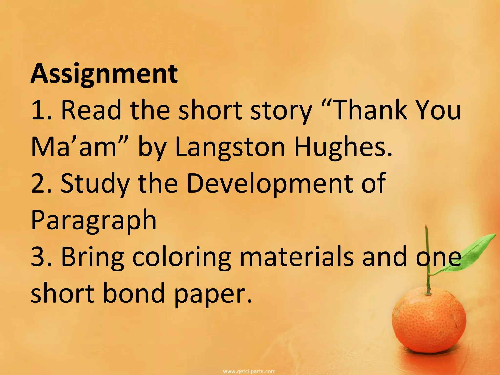 Assignment
1. Read the short story “Thank You
Ma’am” by Langston Hughes.
2. Study the Development of
Paragraph
3. Bring coloring materials and one
short bond paper.
 