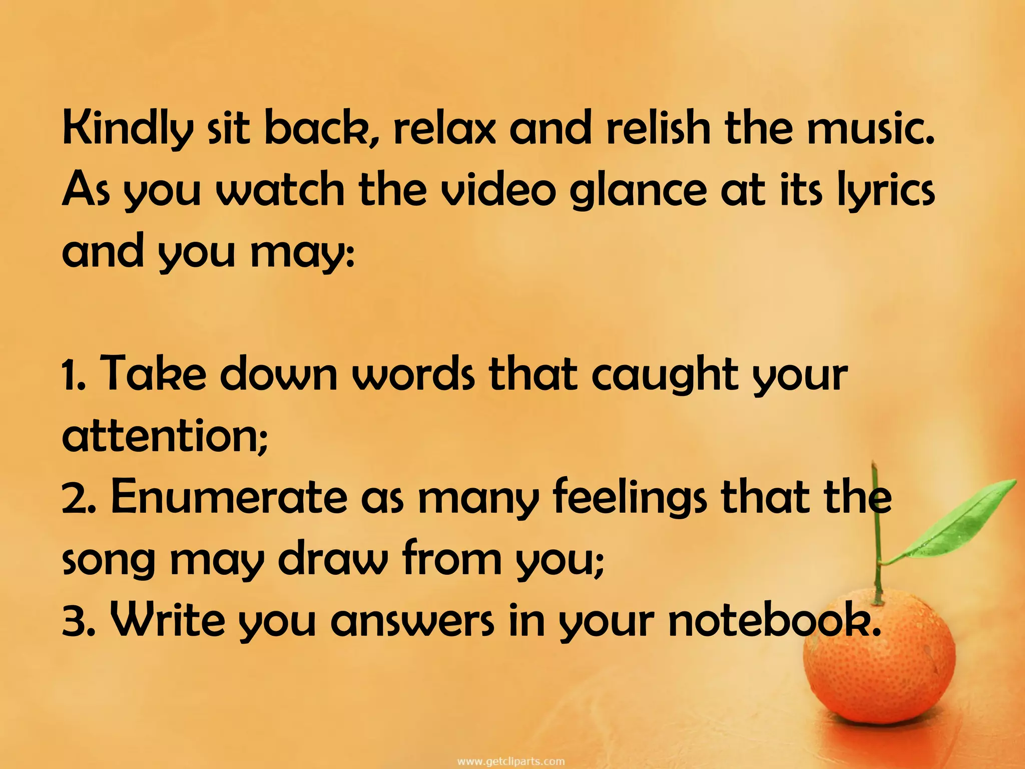 Kindly sit back, relax and relish the music.
As you watch the video glance at its lyrics
and you may:
1. Take down words that caught your
attention;
2. Enumerate as many feelings that the
song may draw from you;
3. Write you answers in your notebook.
 