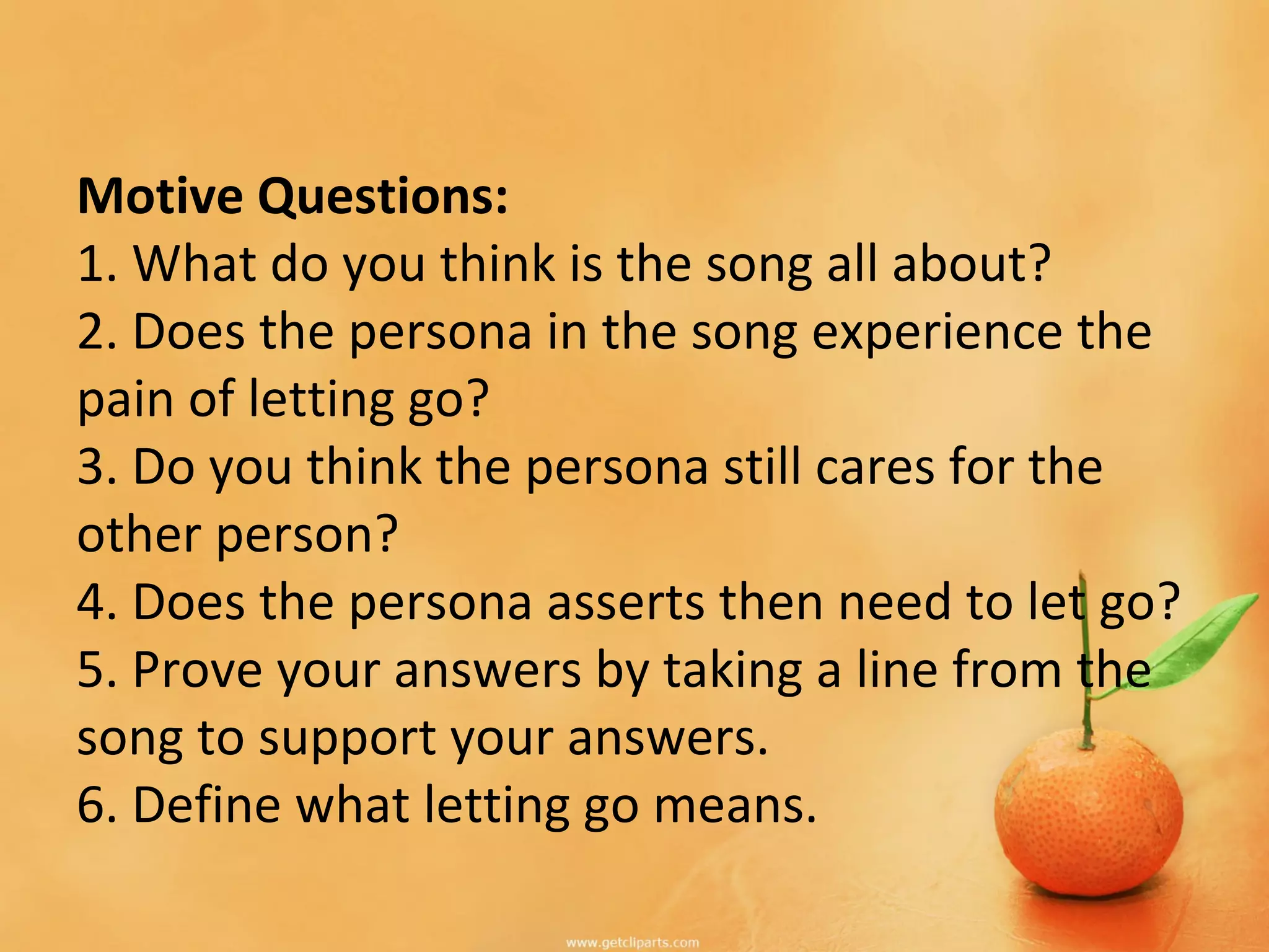 Motive Questions:
1. What do you think is the song all about?
2. Does the persona in the song experience the
pain of letting go?
3. Do you think the persona still cares for the
other person?
4. Does the persona asserts then need to let go?
5. Prove your answers by taking a line from the
song to support your answers.
6. Define what letting go means.
 