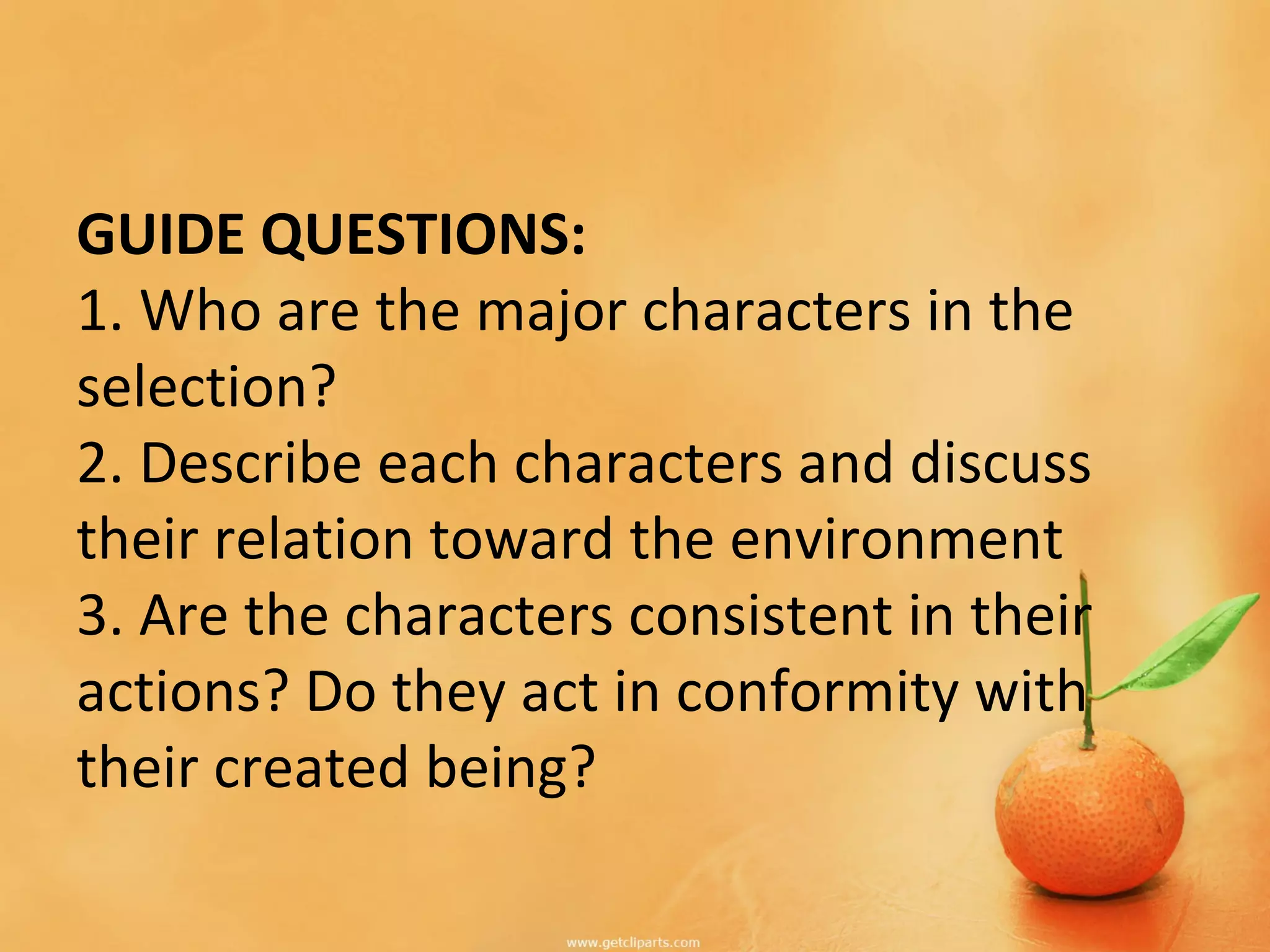 GUIDE QUESTIONS:
1. Who are the major characters in the
selection?
2. Describe each characters and discuss
their relation toward the environment
3. Are the characters consistent in their
actions? Do they act in conformity with
their created being?
 