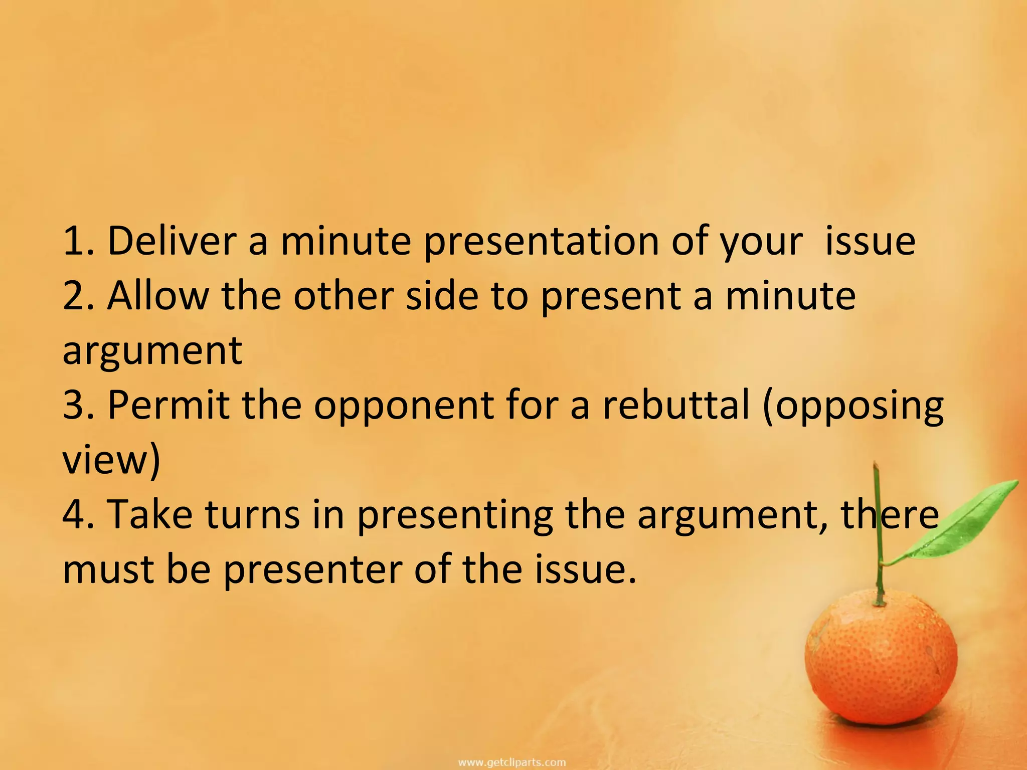 1. Deliver a minute presentation of your issue
2. Allow the other side to present a minute
argument
3. Permit the opponent for a rebuttal (opposing
view)
4. Take turns in presenting the argument, there
must be presenter of the issue.
 