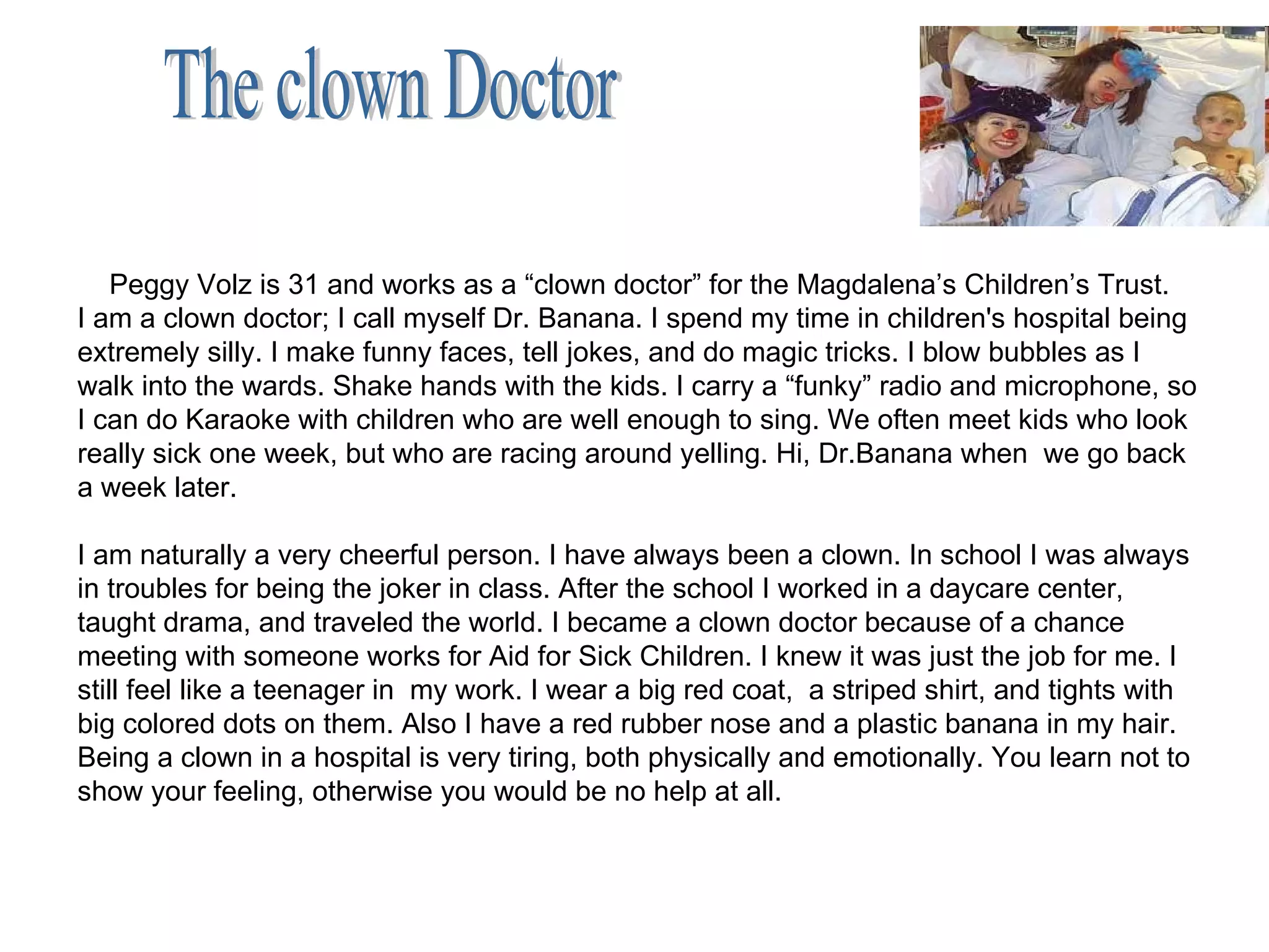 Peggy Volz is 31 and works as a “clown doctor” for the Magdalena’s Children’s Trust. I am a clown doctor; I call myself Dr. Banana. I spend my time in children's hospital being extremely silly. I make funny faces, tell jokes, and do magic tricks. I blow bubbles as I walk into the wards. Shake hands with the kids. I carry a “funky” radio and microphone, so I can do Karaoke with children who are well enough to sing. We often meet kids who look really sick one week, but who are racing around yelling. Hi, Dr.Banana when  we go back a week later. I am naturally a very cheerful person. I have always been a clown. In school I was always in troubles for being the joker in class. After the school I worked in a daycare center, taught drama, and traveled the world. I became a clown doctor because of a chance meeting with someone works for Aid for Sick Children. I knew it was just the job for me. I still feel like a teenager in  my work. I wear a big red coat,  a striped shirt, and tights with big colored dots on them. Also I have a red rubber nose and a plastic banana in my hair. Being a clown in a hospital is very tiring, both physically and emotionally. You learn not to show your feeling, otherwise you would be no help at all. The clown Doctor 