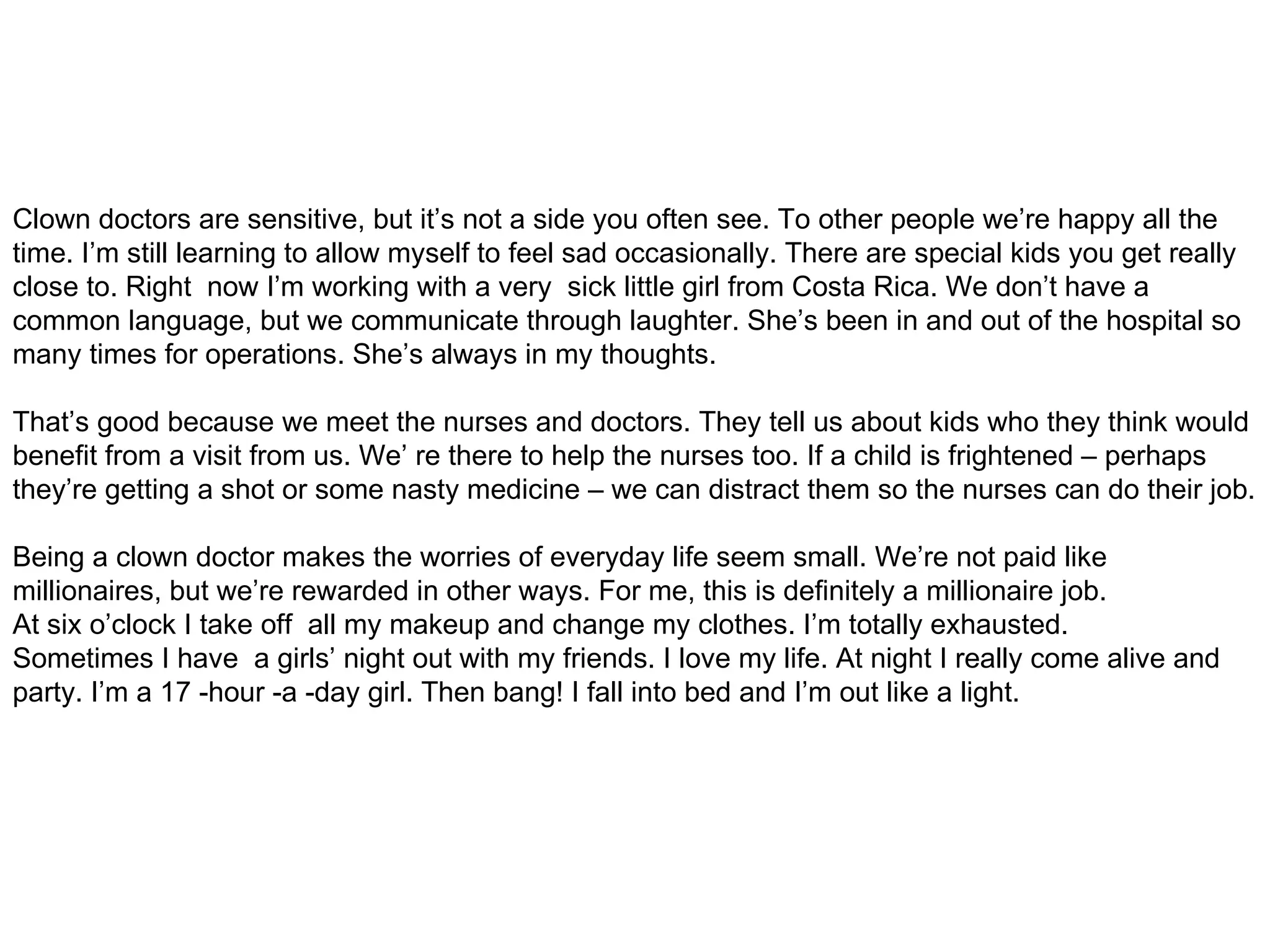 Clown doctors are sensitive, but it’s not a side you often see. To other people we’re happy all the time. I’m still learning to allow myself to feel sad occasionally. There are special kids you get really close to. Right  now I’m working with a very  sick little girl from Costa Rica. We don’t have a common language, but we communicate through laughter. She’s been in and out of the hospital so many times for operations. She’s always in my thoughts. That’s good because we meet the nurses and doctors. They tell us about kids who they think would benefit from a visit from us. We’ re there to help the nurses too. If a child is frightened – perhaps they’re getting a shot or some nasty medicine – we can distract them so the nurses can do their job. Being a clown doctor makes the worries of everyday life seem small. We’re not paid like millionaires, but we’re rewarded in other ways. For me, this is definitely a millionaire job. At six o’clock I take off  all my makeup and change my clothes. I’m totally exhausted. Sometimes I have  a girls’ night out with my friends. I love my life. At night I really come alive and party. I’m a 17 -hour -a -day girl. Then bang! I fall into bed and I’m out like a light. 