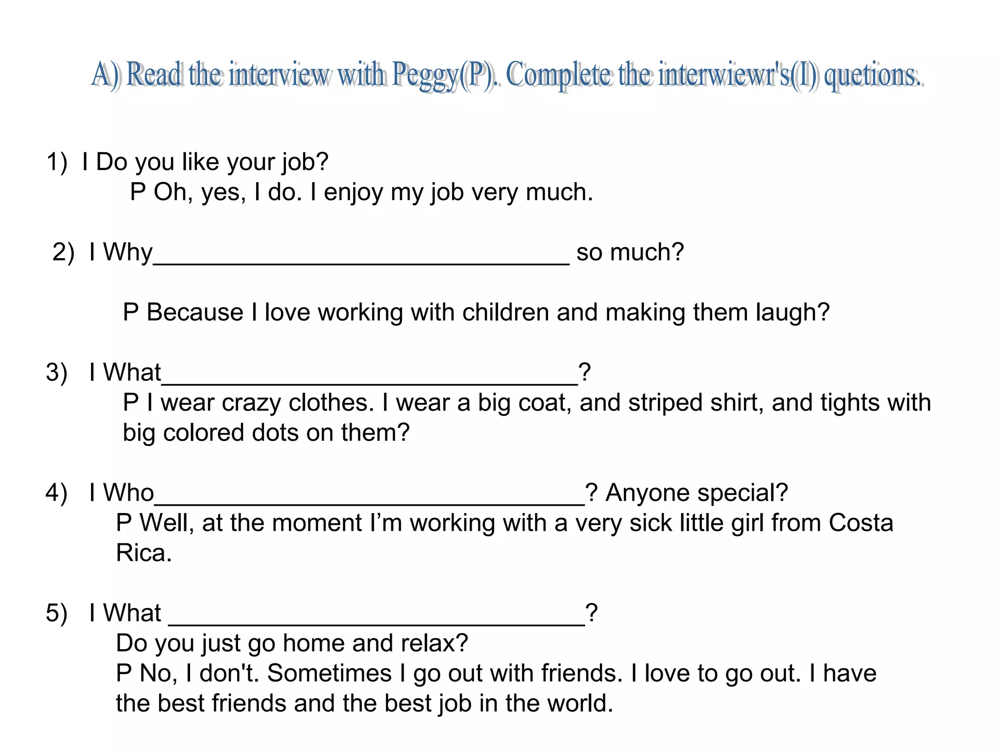 A) Read the interview with Peggy(P). Complete the interwiewr's(I) quetions. 1)  I Do you like your job? P Oh, yes, I do. I enjoy my job very much. 2)  I Why______________________________ so much? P Because I love working with children and making them laugh? 3)  I What______________________________? P I wear crazy clothes. I wear a big coat, and striped shirt, and tights with big colored dots on them? 4)  I Who_______________________________? Anyone special? P Well, at the moment I’m working with a very sick little girl from Costa Rica. 5)  I What ______________________________? Do you just go home and relax? P No, I don't. Sometimes I go out with friends. I love to go out. I have the best friends and the best job in the world.  
