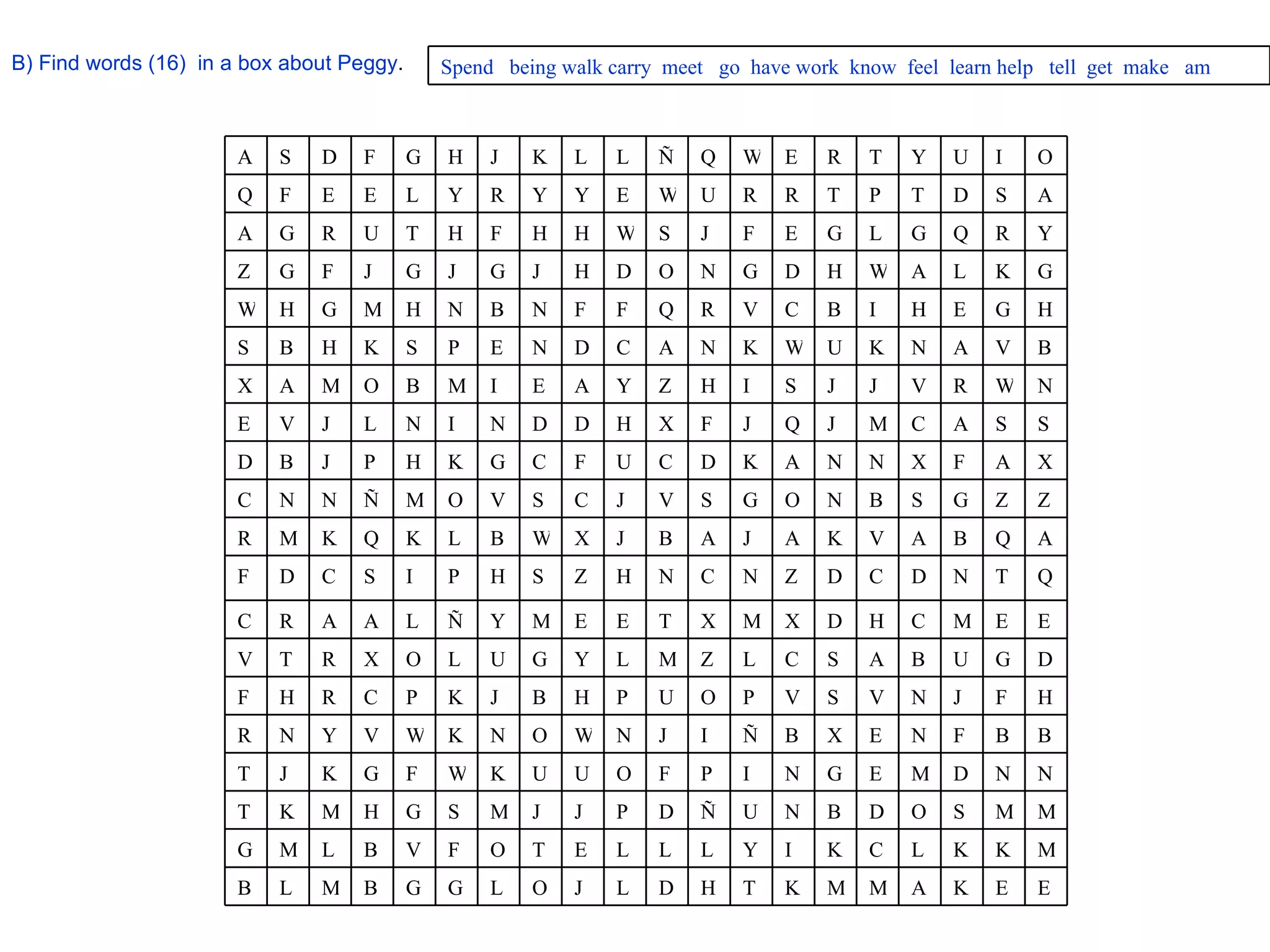 B) Find words (16)  in a box about Peggy . Spend  being walk carry  meet  go  have work  know  feel  learn help  tell  get  make  am E E K A M M K T H D L J O L G G B M L B M K K L C K I Y L L L E T O F V B L M G M M S O D B N U Ñ D P J J M S G H M K T N N D M E G N I P F O U U K W F G K J T B B F N E X B Ñ I J N W O N K W V Y N R H F J N V S V P O U P H B J K P C R H F D G U B A S C L Z M L Y G U L O X R T V E E M C H D X M X T E E M Y Ñ L A A R C Q T N D C D Z N C N H Z S H P I S C D F A Q B A V K A J A B J X W B L K Q K M R Z Z G S B N O G S V J C S V O M Ñ N N C X A F X N N A K D C U F C G K H P J B D S S A C M J Q J F X H D D N I N L J V E N W R V J J S I H Z Y A E I M B O M A X B V A N K U W K N A C D N E P S K H B S H G E H I B C V R Q F F N B N H M G H W G K L A W H D G N O D H J G J G J F G Z Y R Q G L G E F J S W H H F H T U R G A A S D T P T R R U W E Y Y R Y L E E F Q O I U Y T R E W Q Ñ L L K J H G F D S A 