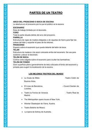 PPAARRTTEESS DDEE UUNN TTEEAATTRROO
ARCO DEL PROSCENIO O BOCA DE ESCENA
La abertura en el proscenio por la que el público ve la escena.
ESCENARIO
Área de trabajo limitada por el decorado.
FORO
Toda la parte situada detrás del arco del proscenio.
PARRILLA
Estructura de vigas de madera delgadas o de viguetas de hierro para fijar las
poleas del telar y soportar el peso de los telones.
PROSCENIO
Espacio sobre el escenario que queda delante del telón de boca.
TELAR
Estructura de madera o de acero colocada arriba del escenario. Se usa para
sostener y elevar el decorado.
TELÓN DE BOCA
Cortina corta colgada sobre el escenario para ocultar las bambalinas.
TELÓN DE FONDO
Gran superficie plana (generalmente de tela) colocada al fondo del escenario y
pintada para sugerir la localización de la escena.
LLOOSS MMEEJJOORREESS TTRRAATTRROOSS DDEELL MMUUNNDDOO
 La Scala de Milán. -Teatro Colón de
Buenos Aires.
 El Liceo de Barcelona. - Covent Garden de
Londres.
 Teatro la Fenice de Venecia. - Teatro Real de
Madrid.
 The Metropolitan opera house of New York.
 Wienter Staatsoper de Viena, Austria.
 Teatro Bolshoi de Moscú.
 La ópera de Sidney de Australia.
 