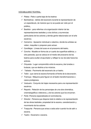 VOCABULARIO TEATRAL:
 Platea : Patio o parte baja de los teatros
 Bambalinas : detrás del escenario durante la representación de
un espectáculo, de manera que no se pueda ser visto por el
público.
 Bastidor : para referirse a la organización interior de las
representaciones teatrales y a los dichos y ocurrencias
particulares de los actores y demás gente relacionada con el arte
escénico.
 Camerino : Aposento individual o colectivo, donde los artistas se
visten, maquillan o preparan para actuar.
 Candilejas : Líneas de luces en el proscenio del teatro.
 Concha : Mueble en forma de un cuarto de superficie esférica, u
otra parecida, que se coloca en el medio del proscenio de los
teatros para ocultar al apuntador y reflejar la voz de este hacia los
actores.
 Orquesta : Lugar comprendido entre la escena y las lunetas o
butacas, que se destina a los músicos.
 Tablado : Pavimento del escenario de un teatro.
 Telón : que cierra la escena formando el frente de la decoración.
 Tramoya : Máquina para figurar en el teatro transformaciones o
casos prodigiosos.
 Vestuario : Conjunto de trajes necesarios para una representación
escénica.
 Reparto : Relación de los personajes de una obra dramática,
cinematográfica o televisiva, y de los actores que los encarnan.
 Parte :Persona especializada en luminotecnia.
 Director : Persona que dispone todo lo relativo a la representación
de las obras teatrales, propiedad de la escena, caracterización y
movimiento de los actores
 Traspunte : Persona que avisa a cada actor cuando ha de salir a
escena.
 Teatro : Escenario o escena.
 