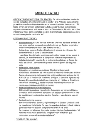 MICROTEATRO
ORIGEN Y BREVE HISTORIA DEL TEATRO: Se inicia en Grecia a través de
que se realizaban en primavera hacia el año 534 a.C. Antes de su nacimiento
ya existían manifestaciones teatrales en el mundo: los bailes, las danzas… El
teatro en Grecia también se llamaba ‘’Arte Escénico’’.En sus comienzos se
representaban escenas míticas de la vida del Dios adorado, Dionisio, se lucían
máscaras y trajes confeccionados con piel de animales.La tragedia griega tuvo
su máximo esplendar hacia el V a.C .
FESTIVALES DE TEATRO:
 El cascanueces: Es una obra de teatro Es una obra de teatro dividido en
dos actos que fue encargado por el director de los Teatros Imperiales.
Ivan Vsevolozhsky en 1891 y se estrenó en 1892.
Antes de su estreno Chaikovski seleccionó ocho de los números del
ballet formando la Suite El cascanueces
La música de este ballet se conoce, entre otras cosas, por su uso de la
celesta, un instrumento que el compositor ya había empleado en su
balada sinfónica El voivoda. Es el instrumento solista en la Danza del
hada de azúcar , pero también aparece en otras partes del segundo
acto.
 Festival de NeoCabaret:
Cabaret es un musical con guión de Christopher Isherwood.
Ambientado en el Berlín de 1931 cuando el nazismo comenzaba a tomar
fuerza, el argumento del musical gira en torno al empeoramiento del Kit
Kat Klub y a la relación de su estrella principal, la cantante inglesa Sally
Bowles. El espectáculo debutó con gran éxito en 1966 en el Broadhurst
Theatre de Broadway, y desde entonces ha sido representado en
numerosas ocasiones por todo el mundo.
 Festival internacional de Hemoficción:
El Festival Internacional Hemoficción, fue creado por Lorenzo Mijares.
Comenzó a desarrollarlo en Barcelona.Un espacio para conocer el arte.
Lo establecieron en Argentina,México, España… para llegar a todo el
mundo.
 Festival merienda es cena:
El Festival merienda es cena, organizado por el Espacio Cinético Taktá
de Navalmoral de la Mata. Se trata de una obra de teatro infantil, dirigida
para los niños con edades comprendidas entre 1 y 5 años
Se presenta por el deseo de ayudar en dos objetivos fundamentales: “el
fomento de las Artes Escénicas; y la promoción de hábitos que
repercuten en una alimentación saludable”.
TEATROS DEL MUNDO:
 