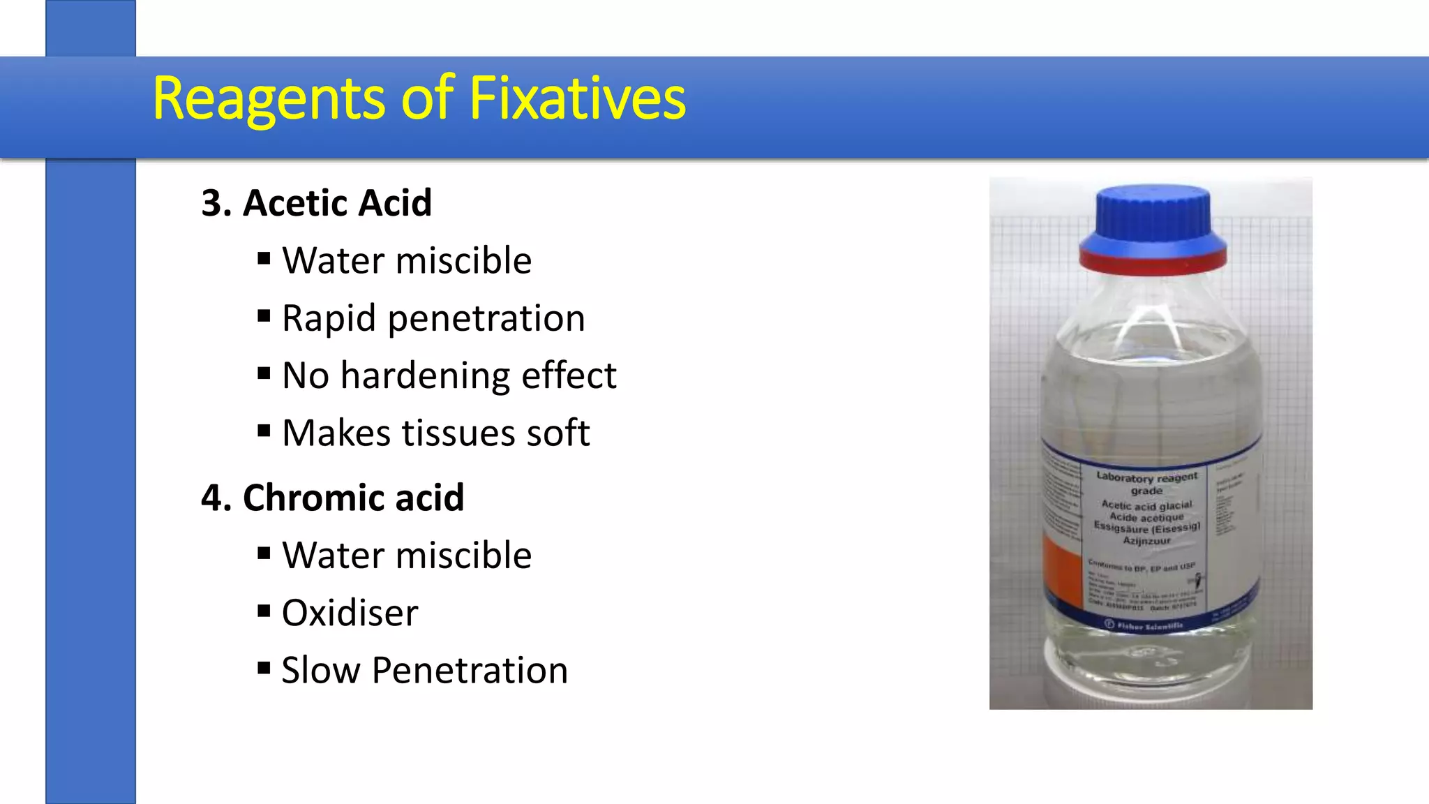 3. Acetic Acid
 Water miscible
 Rapid penetration
 No hardening effect
 Makes tissues soft
4. Chromic acid
 Water miscible
 Oxidiser
 Slow Penetration
Reagents of Fixatives
 