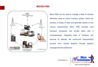 MICRO-FMS Micro FMS can be used to manage a fleet of vehicles efficiently using an online inventory system, which can process a variety of data and generate reports to suit various requirements. Micro FMS provides road transport companies and private fleets with a comprehensive, integrated suite of functions and services to address the end-to-end transportation process from vehicle dispatch through logistics management and settlement. 