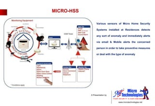 MICRO-HSS Various sensors of Micro Home Security Systems installed at Residences detects any sort of anomaly and immediately alerts via email & Mobile alerts the concerned person in order to take preventive measures or deal with the type of anomaly 