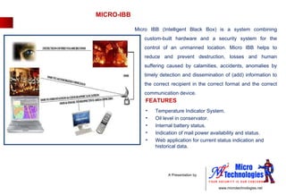 MICRO-IBB Temperature Indicator System.  Oil level in conservator.  Internal battery status.  Indication of mail power availability and status.  Web application for current status indication and historical data. Micro IBB (Intelligent Black Box) is a system combining custom-built hardware and a security system for the control of an unmanned location. Micro IBB helps to reduce and prevent destruction, losses and human suffering caused by calamities, accidents, anomalies by timely detection and dissemination of (add) information to the correct recipient in the correct format and the correct communication device. FEATURES 