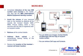 MICRO-MCS You can delete your Images, Contact Details  and Messages with the help of recipient  mobile number.  You can retrieve Call Logs and Contacts.  Immediate  intimation of the new SIM number card inserted  in the mobile. You also get the  IMEI (International Mobile Equipment Identity) number. Avoid the misuse  of your personal data on the handset by deleting all the records like Contact Details, SMS, MMS, Picture Gallery within a few seconds with the help of registered add-on recipient mobile Retrieve  all the contact details Address Book upload  -  an extraordinary backup facility of the contact details Receive the  location of the handset – nearest cell tower location 