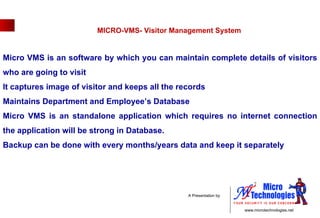 MICRO-VMS- Visitor Management System  Micro VMS is an software by which you can maintain complete details of visitors who are going to visit  It captures image of visitor and keeps all the records Maintains Department and Employee’s Database Micro VMS is an standalone application which requires no internet connection the application will be strong in Database.  Backup can be done with every months/years data and keep it separately  