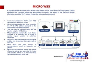 MICRO WSS In an unsecured/secured WLAN, Micro WSS can detect any addition of a user  Micro WSS also sends alert email containing the IP & MAC address assigned to the machine and the user respectively  The user can be identified along with the location using the MAC address  Micro WSS also maintains the track of user activities in a computer with a facility of sending regular updates to authorized individuals.  Micro WSS also keeps tracks of individual file and the time of access and changes made to each file.  Micro WSS can both monitor e-communications based on keywords and phrases Micro WSS automatically detects the change of security settings and warns the Wi-Fi user and send the details on to the Server level Secured Web Account of the user  It is downloadable software which works in the stealth mode. Micro Wi-Fi Security System (WSS) installed in the computer, allows the administrator to monitor the activity of the user and provide information about the Wi-Fi access through the authorized web account. 