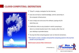 “ Cloud” is simply a metaphor for the Internet; Users do not have or need knowledge, control, ownership in the computer infrastructure; Users simply rent and access the software, paying only for  what they use; A definition refers to any situation in which computing is  done in a remote location (out in the  clouds), rather than on  your desktop or portable device; You tap into that computing power over an Internet connection; “ The cloud is a smart, complex and powerful computing system in the sky that people can just plug into.” Web browser pioneer Marc Andreessen 