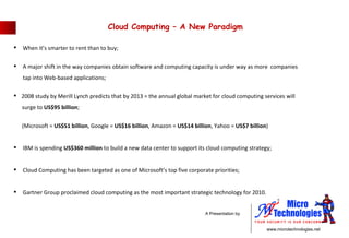 Cloud Computing – A New Paradigm  When it’s smarter to rent than to buy; A major shift in the way companies obtain software and computing capacity is under way as more  companies    tap into Web-based applications; 2008 study by Merill Lynch predicts that by 2013 = the annual global market for cloud computing services will  surge to  US$95 billion ; (Microsoft =  US$51 billion , Google =  US$16 billion , Amazon =  US$14 billion , Yahoo =  US$7 billion ) IBM is spending  US$360 million  to build a new data center to support its cloud computing strategy; Cloud Computing has been targeted as one of Microsoft’s top five corporate priorities; Gartner Group proclaimed cloud computing as the most important strategic technology for 2010. 