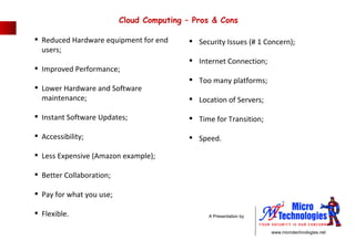 Reduced Hardware equipment for end  users; Improved Performance; Lower Hardware and Software  maintenance; Instant Software Updates; Accessibility; Less Expensive (Amazon example); Better Collaboration; Pay for what you use; Flexible. Security Issues (# 1 Concern); Internet Connection; Too many platforms; Location of Servers; Time for Transition; Speed. Cloud Computing – Pros & Cons  