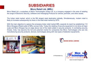 Micro Retail Ltd. (MRL) Micro Retail Ltd. a subsidiary of Micro Technologies (India) Ltd. is a company engaged in the area of retailing the range of Electronic Security, Software and messaging Products for vehicle, premises, and other assets. The Indian retail market, which is the fifth largest retail destination globally. Simultaneously, modern retail is likely to increase subsequently its share in the total retail market by 2010. With the main objective to capture the emerging Indian retail market MRL expands its reach by establishing 110 Micro Shoppes (Retail outlet of MRL) across India. Today the retailing of security equipment is not done at major scale and Micro Shoppe has an edge above rest of the retail outlets in security products. In combating security threats, India, has become the hot and potential market for companies like Micro Technologies who are into manufacturing security products, devices, technologies along with new types of detection equipments. 