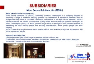 MSSL (Micro Secure Solutions Ltd.) Micro Secure Solutions Ltd. (MSSL), Subsidiary of Micro Technologies is a company engaged in providing a range of Premises security products for commercial & residential premises with an exceptionally high level of customer satisfaction, irrespective of the type of the premises. MSSL's security solutions are backed by innovative, quality driven and cost effective products developed by Micro Technologies (India) Ltd. MSSL product range results in savings for their clients/customers by addressing the total security needs and reducing obsolescence, which protect people and their property. MSSL's caters to a range of clients across diverse sectors such as Retail, Corporate, Households, and PSUs in India and abroad. PROSPECTIVE BUYERS The prospective buyers for the range of premises security products are: Government, Financial Institutions, Retailers, Goldsmiths & Jewelry Shops, Real Estate Developers, Industrial & Commercial Facilities, Private Homes & Others.  Micro Secure Solutions Ltd. (MSSL) 
