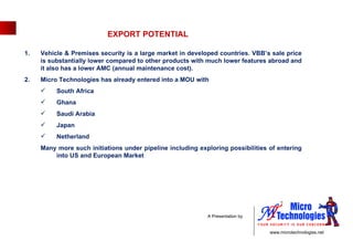 EXPORT POTENTIAL Vehicle & Premises security is a large market in developed countries. VBB’s sale price is substantially lower compared to other products with much lower features abroad and it also has a lower AMC (annual maintenance cost).  Micro Technologies has already entered into a MOU with  South Africa Ghana Saudi Arabia  Japan Netherland  Many more such initiations under pipeline including exploring possibilities of entering into US and European Market 