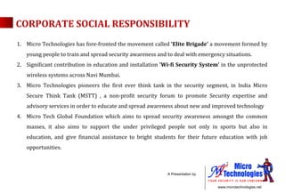 Micro Technologies has fore-fronted the movement called  'Elite Brigade'  a movement formed by young people to train and spread security awareness and to deal with emergency situations. Significant contribution in education and installation  'Wi-fi Security System'  in the unprotected wireless systems across Navi Mumbai.  Micro Technologies pioneers the first ever think tank in the security segment, in India Micro Secure Think Tank (MSTT) , a non-profit security forum  to promote Security expertise and advisory services in order to educate and spread awareness about new and improved technology  Micro Tech Global Foundation which aims to spread security awareness amongst the common masses, it also aims to support the under privileged people not only in sports but also in education, and give financial assistance to bright students for their future education with job opportunities. CORPORATE SOCIAL RESPONSIBILITY 