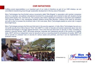 Fulfilling social responsibilities is an important part of our credo & therefore as part of our CSR initiative, we are committed to transforming lives through sustainable development in the key area of Education.  Micro Technologies has fore-fronted various movements called 'Elite Brigade' in association with member companies which is a voluntary, non-political, educational movement for young people and is trained to deal with situations during Flood, Earth Quake, Fire, Terrorism etc. The company also made a significant contribution in education and installation 'Wi-fi Security System' in the unprotected wireless systems across Navi Mumbai. Looking at the need for education and with a view to increase the enrollment ratio in the rural areas, Micro Technologies played an active role in support their bright future. Micro Technologies pioneers the first ever think tank in the security segment, in India, Micro Technologies has set up a non-profit security forum Micro Secure Think Tank (MSTT) in order to educate and spread awareness about new and improved technologies in the fight against terrorism. This is the first ever think tank on security in India. Consisting of experts in security domain, MSTT will review personal, corporate and institutional security in the country on a regular basis. MSTT will be an independent voice for security to act as a sounding board for all sections of society. MSTT will aim to provide an unbiased view on security for various assets and premises, and how it can be implemented in a proficient manner. CSR INITIATIVES 
