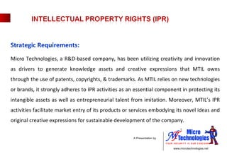 Strategic Requirements: Micro Technologies, a R&D-based company, has been utilizing creativity and innovation as drivers to generate knowledge assets and creative expressions that MTIL owns through the use of patents, copyrights, & trademarks. As MTIL relies on new technologies or brands, it strongly adheres to IPR activities as an essential component in protecting its intangible assets as well as entrepreneurial talent from imitation. Moreover, MTIL’s IPR activities facilitate market entry of its products or services embodying its novel ideas and original creative expressions for sustainable development of the company.  