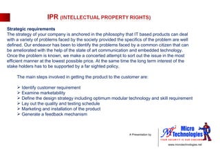 Strategic requirements The strategy of your company is anchored in the philosophy that IT based products can deal with a variety of problems faced by the society provided the specifics of the problem are well defined. Our endeavor has been to identify the problems faced by a common citizen that can be ameliorated with the help of the state of art communication and embedded technology. Once the problem is known, we make a concerted attempt to sort out the issue in the most efficient manner at the lowest possible price. At the same time the long term interest of the stake holders has to be supported by a far sighted policy.   The main steps involved in getting the product to the customer are:   Identify customer requirement Examine marketability Define the design strategy including optimum modular technology and skill requirement Lay out the quality and testing schedule Marketing and installation of the product Generate a feedback mechanism 