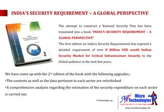 INDIA’S SECURITY REQUIREMENT – A GLOBAL PERSPECTIVE The attempt to construct a National Security Plan has been translated into a book  “INDIA’S SECURITY REQUIREMENT – A GLOBAL PERSPECTIVE” The first edition on India’s Security Requirements has exposed a detailed requirement of over  8 Billion USD worth Indian Security Market for Critical Infrastructure Security  to the Global audience in the next few years. We have come up with the 2 nd  edition of the book with the following upgrades.- The contents as well as the data pertinent to each sector are refurbished A comprehensive analysis regarding the estimation of the security expenditure on each sector is carried out. 